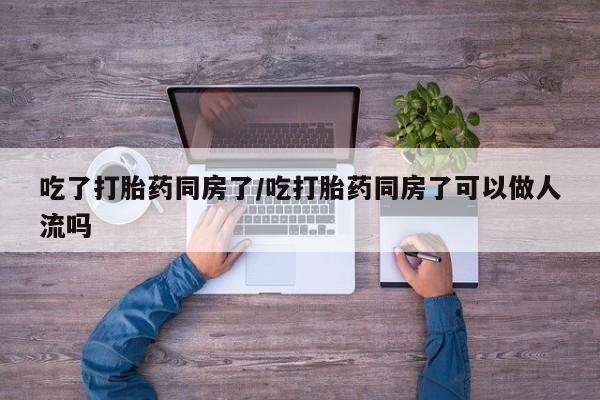 正品堕胎药咨询购买吃了打胎药同房了/吃打胎药同房了可以做人流吗