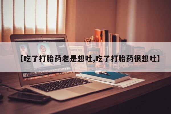 正品堕胎药咨询购买【吃了打胎药老是想吐,吃了打胎药很想吐】