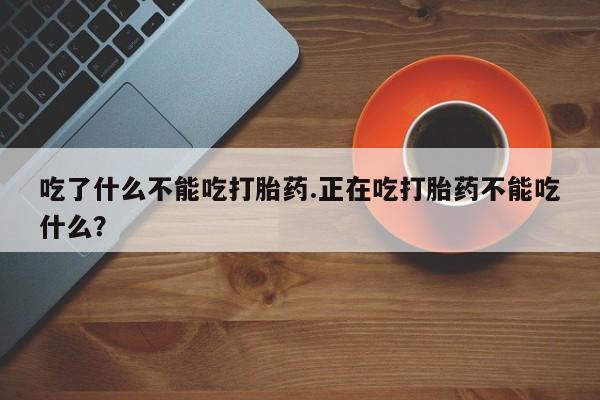 正品堕胎药咨询购买吃了什么不能吃打胎药.正在吃打胎药不能吃什么？