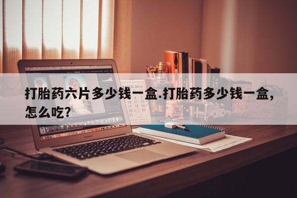 正品堕胎药咨询购买打胎药六片多少钱一盒.打胎药多少钱一盒,怎么吃？