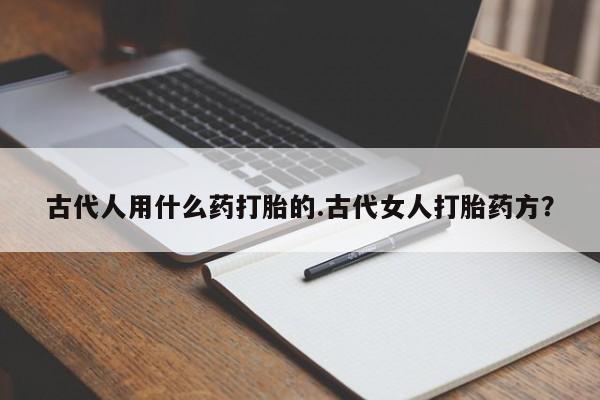 正品堕胎药咨询购买古代人用什么药打胎的.古代女人打胎药方？