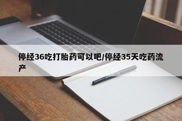 正品堕胎药咨询购买停经36吃打胎药可以吧/停经35天吃药流产