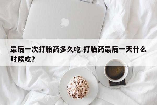 正品堕胎药咨询购买最后一次打胎药多久吃.打胎药最后一天什么时候吃？