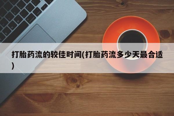 正品堕胎药咨询购买打胎药流的较佳时间(打胎药流多少天最合适)