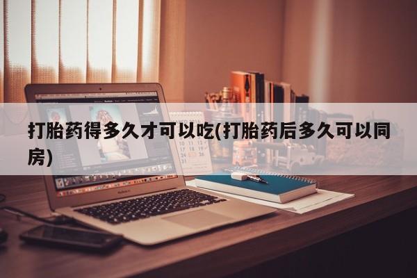 正品堕胎药咨询购买打胎药得多久才可以吃(打胎药后多久可以同房)