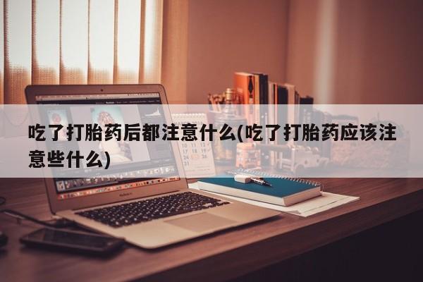 正品堕胎药咨询购买吃了打胎药后都注意什么(吃了打胎药应该注意些什么)
