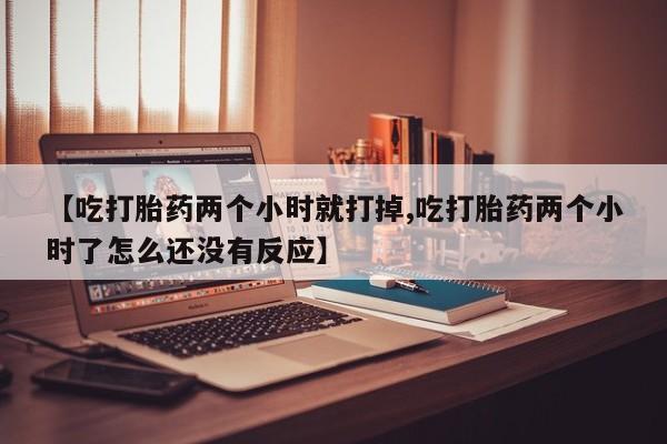 正品堕胎药咨询购买【吃打胎药两个小时就打掉,吃打胎药两个小时了怎么还没有反应】