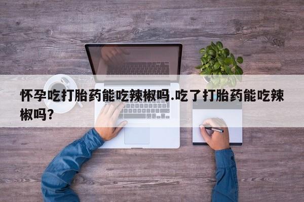 正品堕胎药咨询购买怀孕吃打胎药能吃辣椒吗.吃了打胎药能吃辣椒吗？