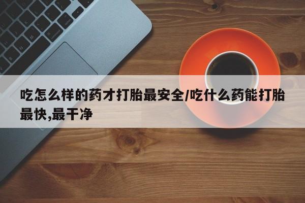 正品堕胎药咨询购买吃怎么样的药才打胎最安全/吃什么药能打胎最快,最干净