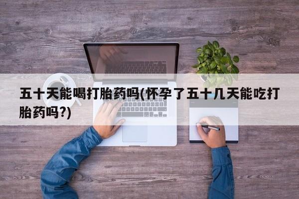 正品堕胎药咨询购买五十天能喝打胎药吗(怀孕了五十几天能吃打胎药吗?)