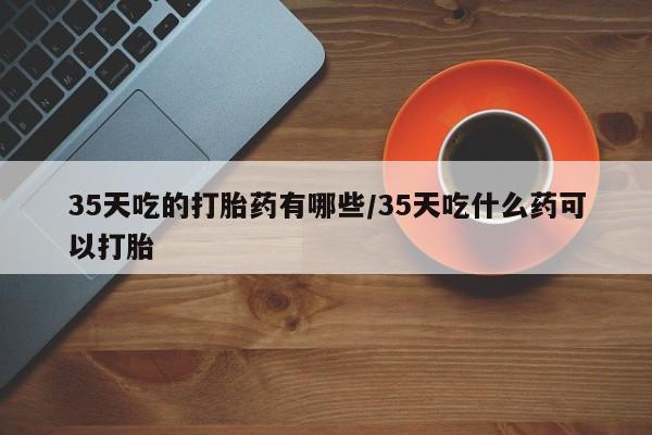 正品堕胎药咨询购买35天吃的打胎药有哪些/35天吃什么药可以打胎