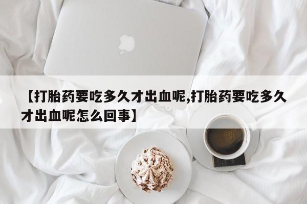 正品堕胎药咨询购买【打胎药要吃多久才出血呢,打胎药要吃多久才出血呢怎么回事】