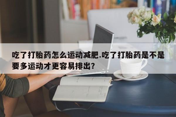正品堕胎药咨询购买吃了打胎药怎么运动减肥.吃了打胎药是不是要多运动才更容易排出？