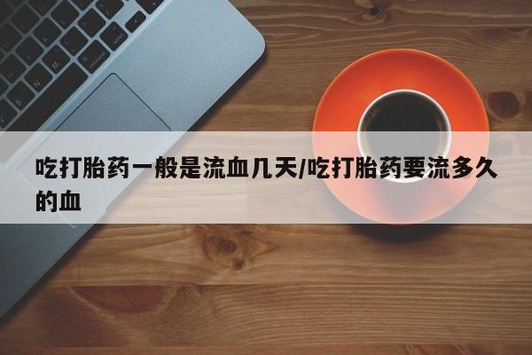 正品堕胎药咨询购买吃打胎药一般是流血几天/吃打胎药要流多久的血