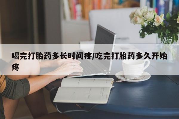 正品堕胎药咨询购买喝完打胎药多长时间疼/吃完打胎药多久开始疼