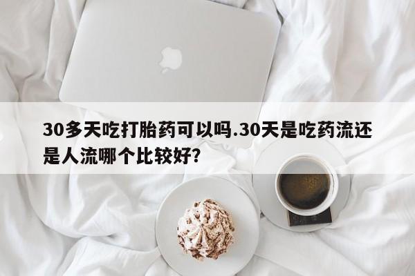正品堕胎药咨询购买30多天吃打胎药可以吗.30天是吃药流还是人流哪个比较好？