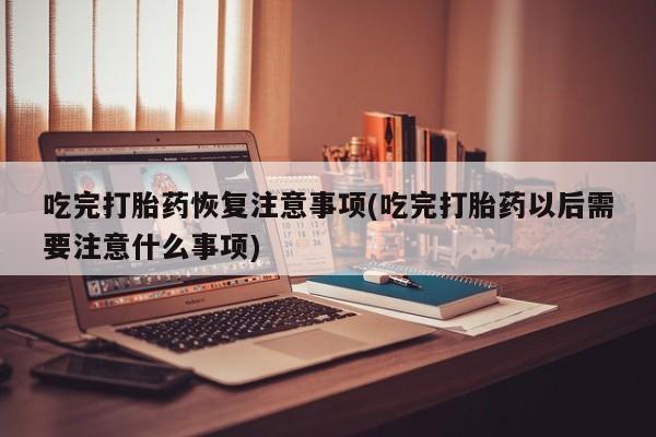 正品堕胎药咨询购买吃完打胎药恢复注意事项(吃完打胎药以后需要注意什么事项)