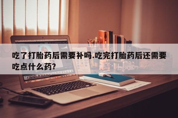 正品堕胎药咨询购买吃了打胎药后需要补吗.吃完打胎药后还需要吃点什么药？