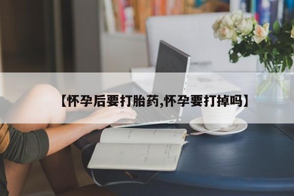 正品堕胎药咨询购买【怀孕后要打胎药,怀孕要打掉吗】