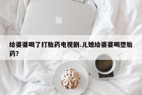 正品堕胎药咨询购买给婆婆喝了打胎药电视剧.儿媳给婆婆喝堕胎药？