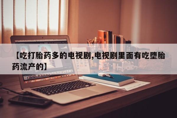 正品堕胎药咨询购买【吃打胎药多的电视剧,电视剧里面有吃堕胎药流产的】
