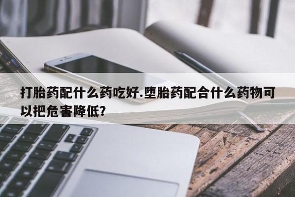 正品堕胎药咨询购买打胎药配什么药吃好.堕胎药配合什么药物可以把危害降低？