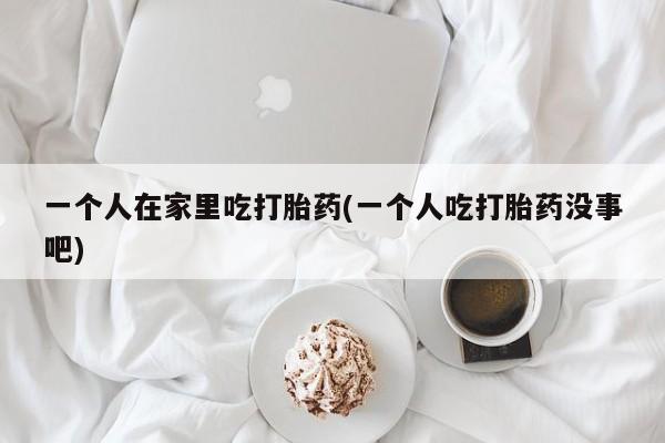 正品堕胎药咨询购买一个人在家里吃打胎药(一个人吃打胎药没事吧)