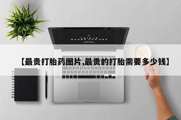 正品堕胎药咨询购买【最贵打胎药图片,最贵的打胎需要多少钱】