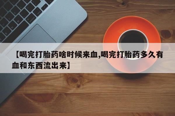 正品堕胎药咨询购买【喝完打胎药啥时候来血,喝完打胎药多久有血和东西流出来】