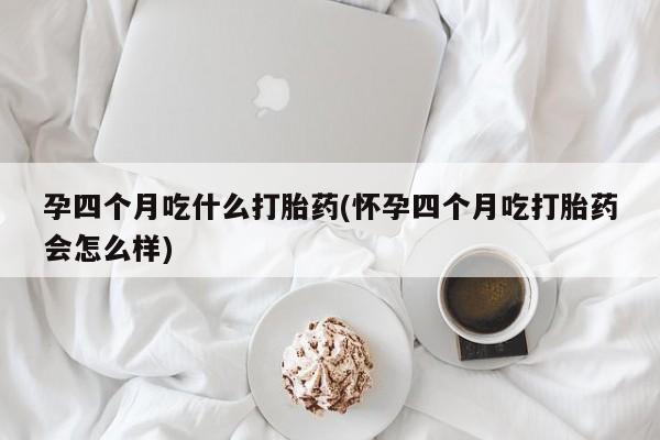 正品堕胎药咨询购买孕四个月吃什么打胎药(怀孕四个月吃打胎药会怎么样)