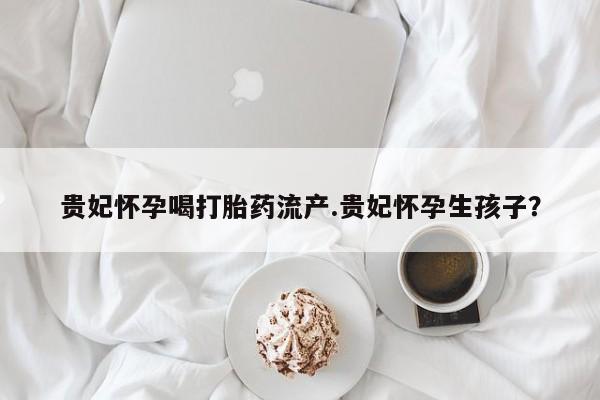正品堕胎药咨询购买贵妃怀孕喝打胎药流产.贵妃怀孕生孩子？
