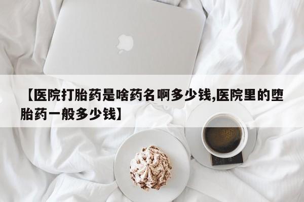 正品堕胎药咨询购买【医院打胎药是啥药名啊多少钱,医院里的堕胎药一般多少钱】