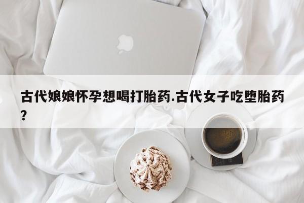正品堕胎药咨询购买古代娘娘怀孕想喝打胎药.古代女子吃堕胎药？