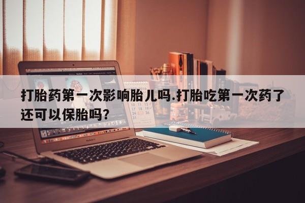 正品堕胎药咨询购买打胎药第一次影响胎儿吗.打胎吃第一次药了还可以保胎吗？