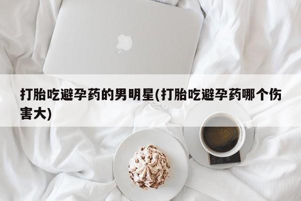 正品堕胎药咨询购买打胎吃避孕药的男明星(打胎吃避孕药哪个伤害大)