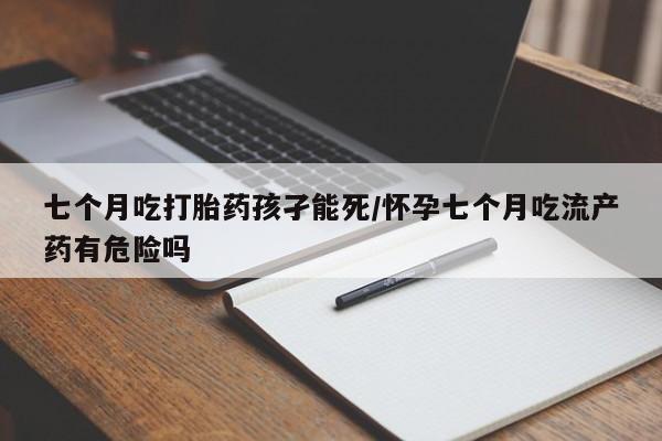 正品堕胎药咨询购买七个月吃打胎药孩孑能死/怀孕七个月吃流产药有危险吗