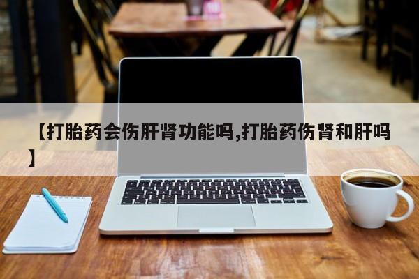 正品堕胎药咨询购买【打胎药会伤肝肾功能吗,打胎药伤肾和肝吗】