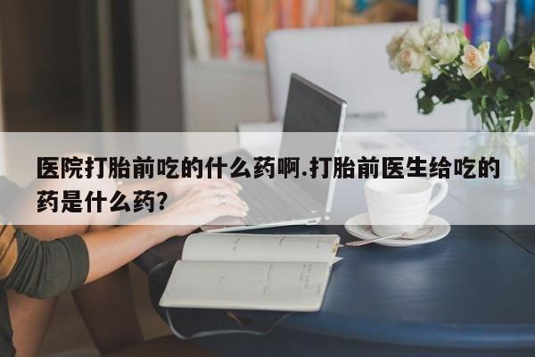 正品堕胎药咨询购买医院打胎前吃的什么药啊.打胎前医生给吃的药是什么药？
