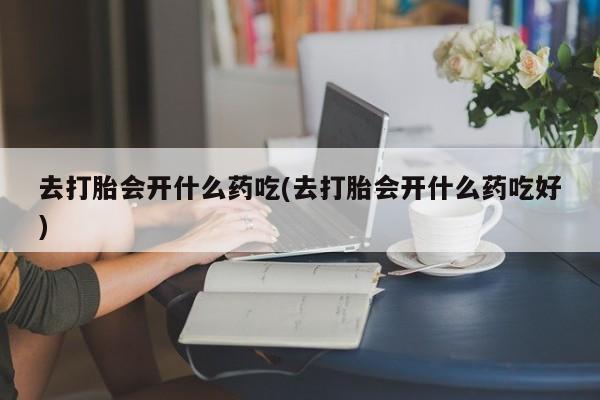 正品堕胎药咨询购买去打胎会开什么药吃(去打胎会开什么药吃好)
