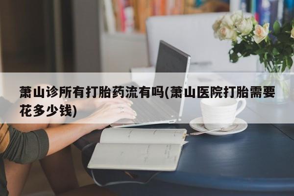正品堕胎药咨询购买萧山诊所有打胎药流有吗(萧山医院打胎需要花多少钱)