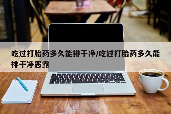 正品堕胎药咨询购买吃过打胎药多久能排干净/吃过打胎药多久能排干净恶露