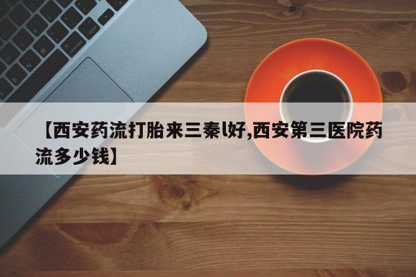 正品堕胎药咨询购买【西安药流打胎来三秦l好,西安第三医院药流多少钱】