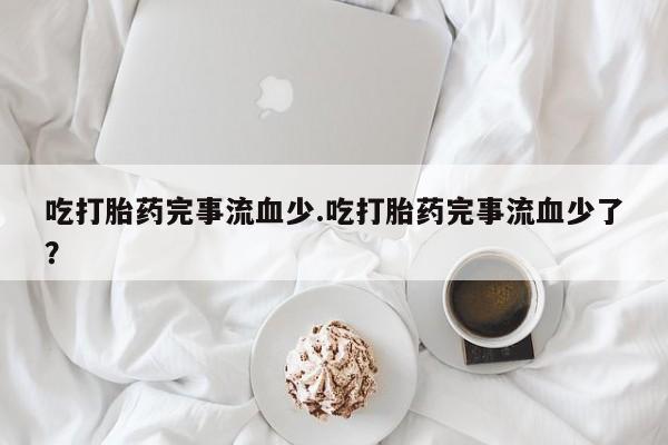 正品堕胎药咨询购买吃打胎药完事流血少.吃打胎药完事流血少了？