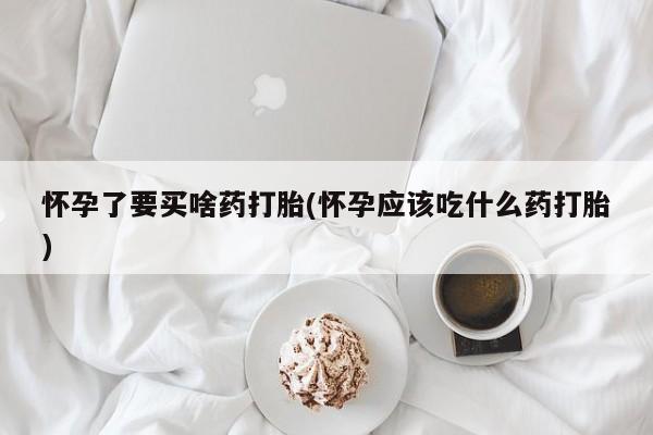 正品堕胎药咨询购买怀孕了要买啥药打胎(怀孕应该吃什么药打胎)