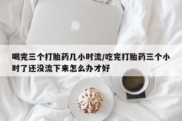 正品堕胎药咨询购买喝完三个打胎药几小时流/吃完打胎药三个小时了还没流下来怎么办才好