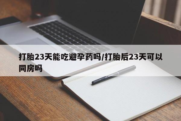 正品堕胎药咨询购买打胎23天能吃避孕药吗/打胎后23天可以同房吗
