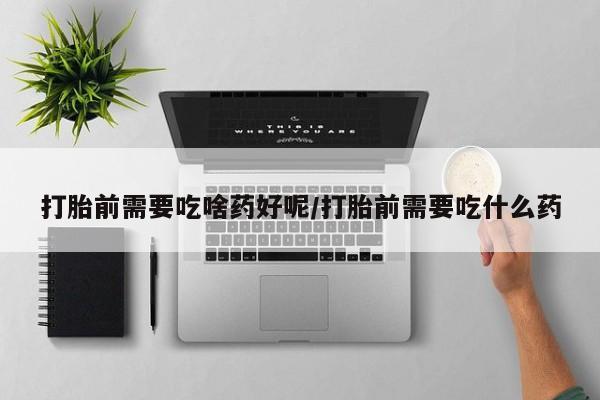 正品堕胎药咨询购买打胎前需要吃啥药好呢/打胎前需要吃什么药