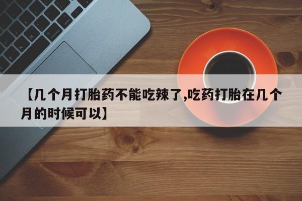 正品堕胎药咨询购买【几个月打胎药不能吃辣了,吃药打胎在几个月的时候可以】