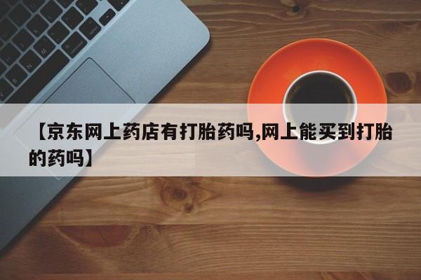 正品堕胎药咨询购买【京东网上药店有打胎药吗,网上能买到打胎的药吗】