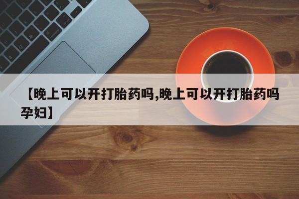 正品堕胎药咨询购买【晚上可以开打胎药吗,晚上可以开打胎药吗孕妇】